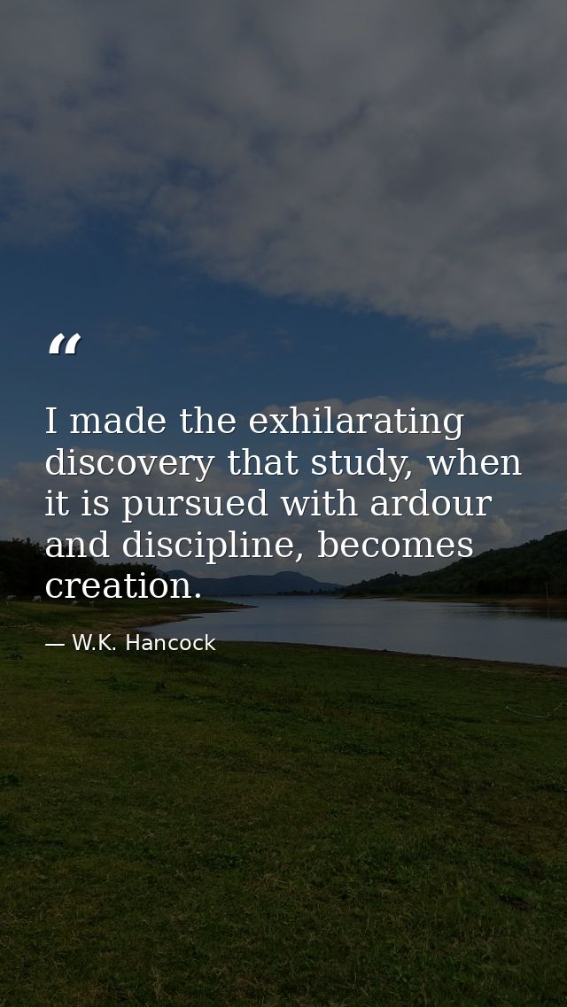 I made the exhilarating discovery that study, when it is pursued with ardour and discipline, becomes creation. — W.K. Hancock