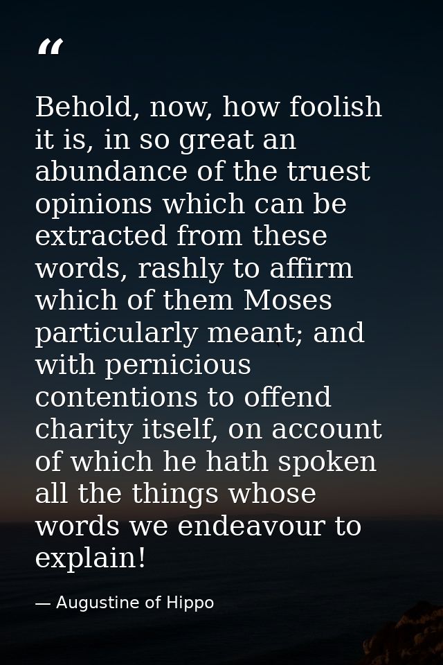 Behold, now, how foolish it is, in so great an abundance of the truest opinions which can be extracted from these words, — Augustine of Hippo
