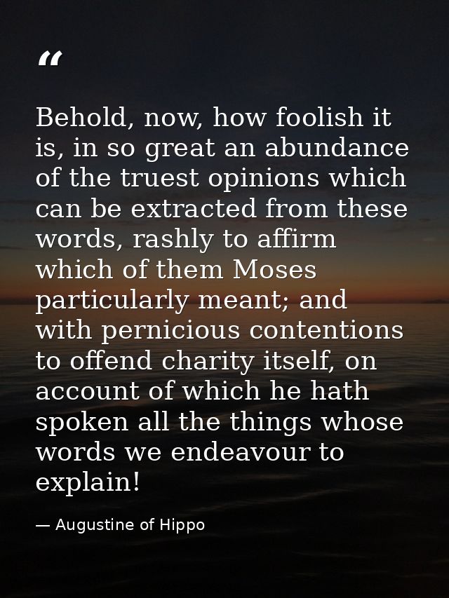 Behold, now, how foolish it is, in so great an abundance of the truest opinions which can be extracted from these words, — Augustine of Hippo