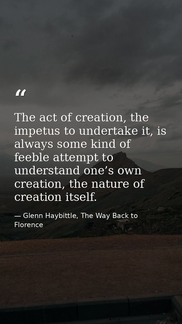 The act of creation, the impetus to undertake it, is always some kind of feeble attempt to understand one’s own creation — Glenn Haybittle, The Way Back to Florence