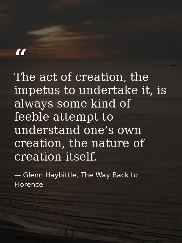 The act of creation, the impetus to undertake it, is always some kind of feeble attempt to understand one’s own creation — Glenn Haybittle, The Way Back to Florence