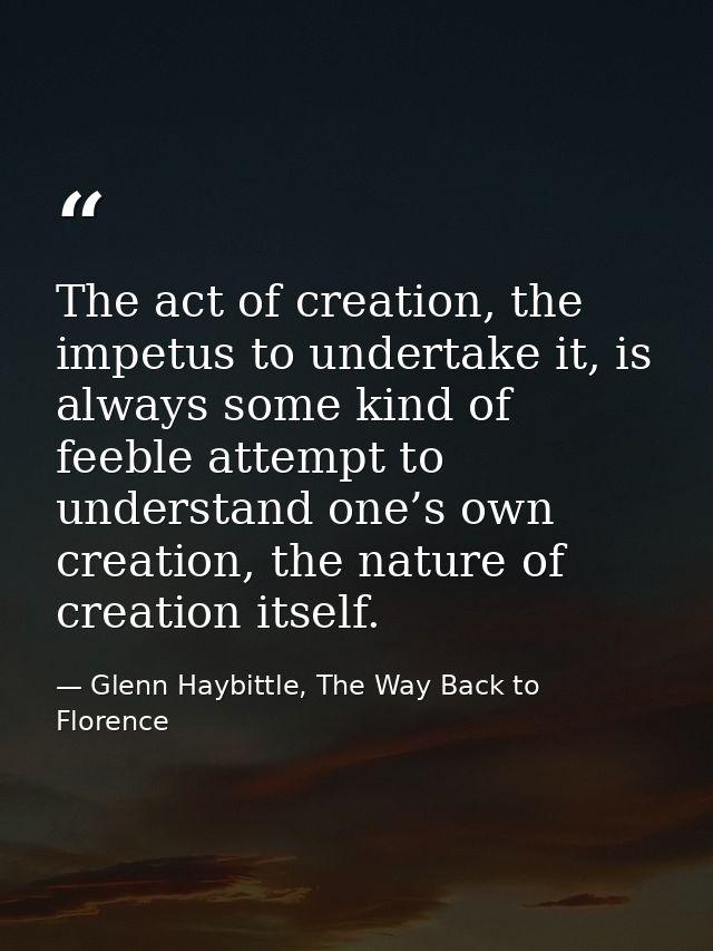 The act of creation, the impetus to undertake it, is always some kind of feeble attempt to understand one’s own creation — Glenn Haybittle, The Way Back to Florence