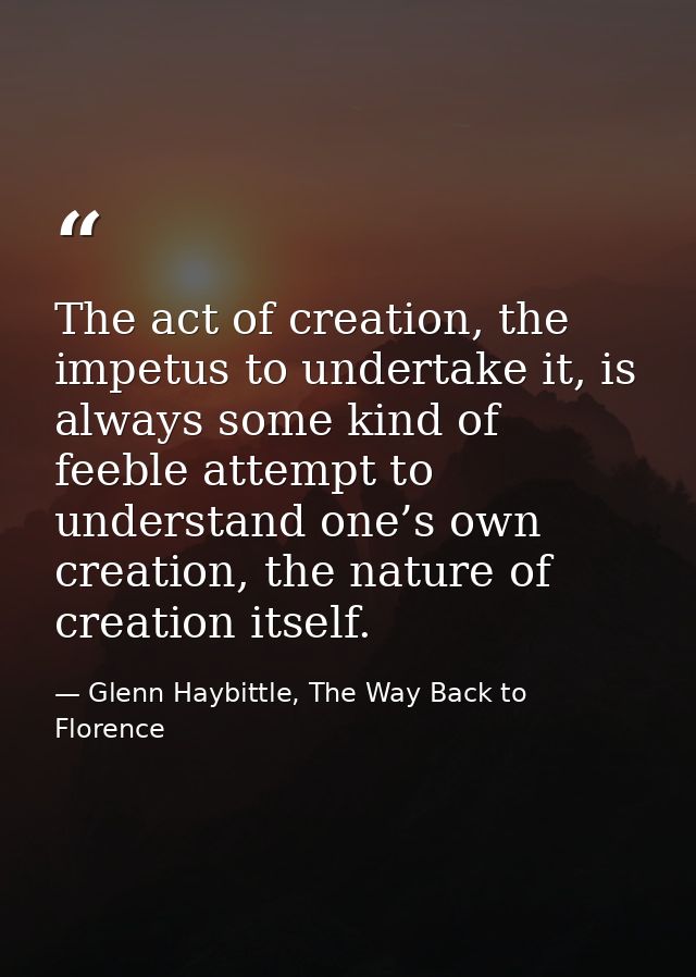 The act of creation, the impetus to undertake it, is always some kind of feeble attempt to understand one’s own creation — Glenn Haybittle, The Way Back to Florence