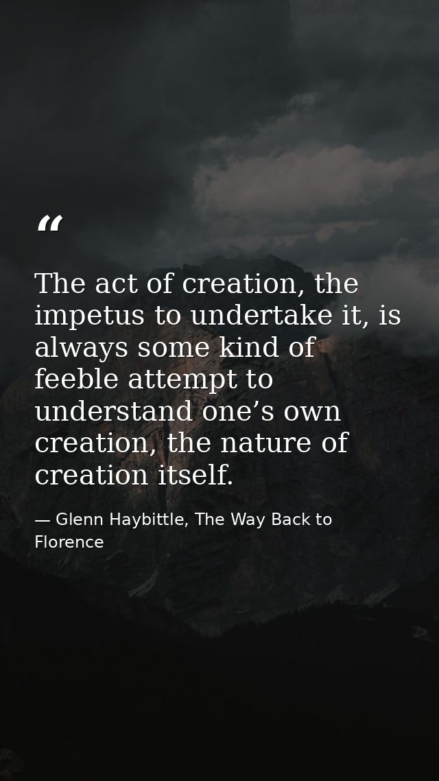 The act of creation, the impetus to undertake it, is always some kind of feeble attempt to understand one’s own creation — Glenn Haybittle, The Way Back to Florence