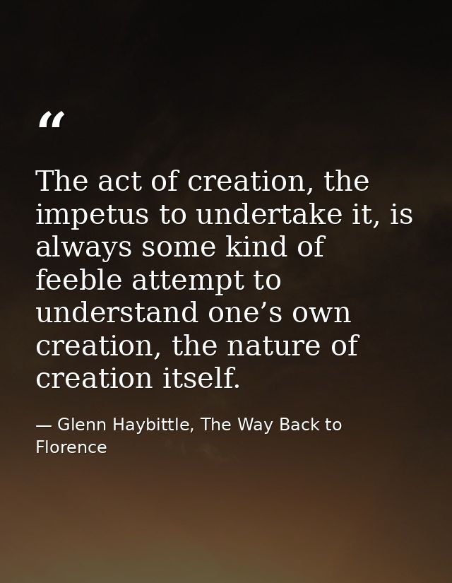 The act of creation, the impetus to undertake it, is always some kind of feeble attempt to understand one’s own creation — Glenn Haybittle, The Way Back to Florence