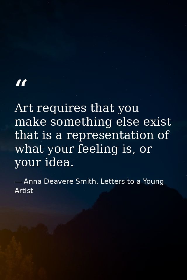 Art requires that you make something else exist that is a representation of what your feeling is, or your idea. — Anna Deavere Smith, Letters to a Young Artist