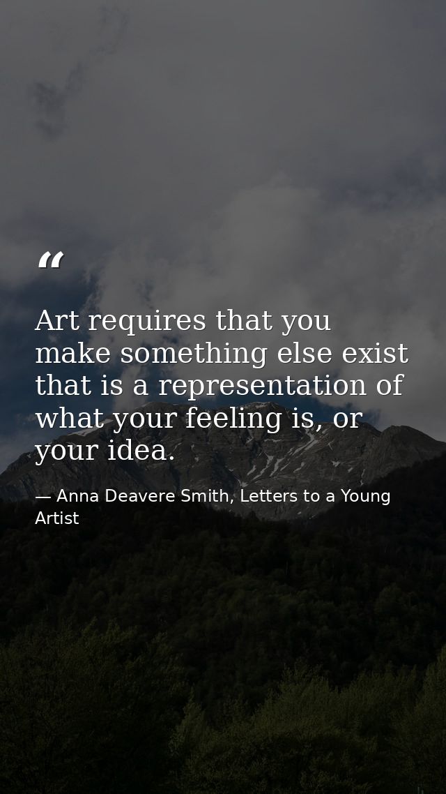 Art requires that you make something else exist that is a representation of what your feeling is, or your idea. — Anna Deavere Smith, Letters to a Young Artist