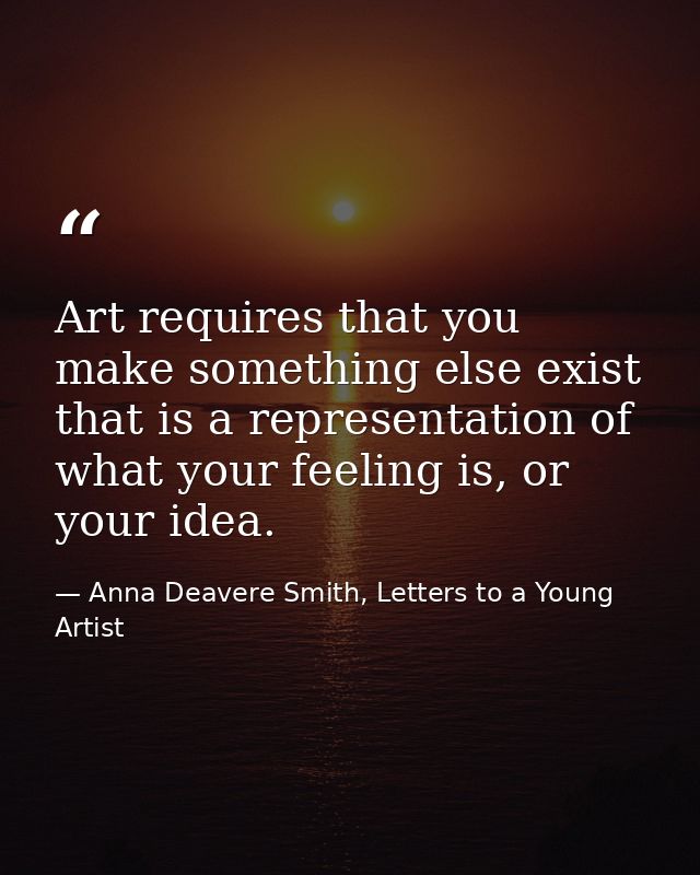 Art requires that you make something else exist that is a representation of what your feeling is, or your idea. — Anna Deavere Smith, Letters to a Young Artist