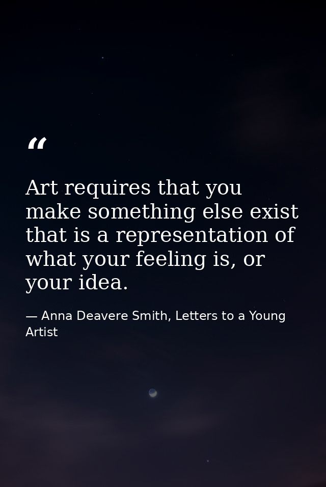 Art requires that you make something else exist that is a representation of what your feeling is, or your idea. — Anna Deavere Smith, Letters to a Young Artist