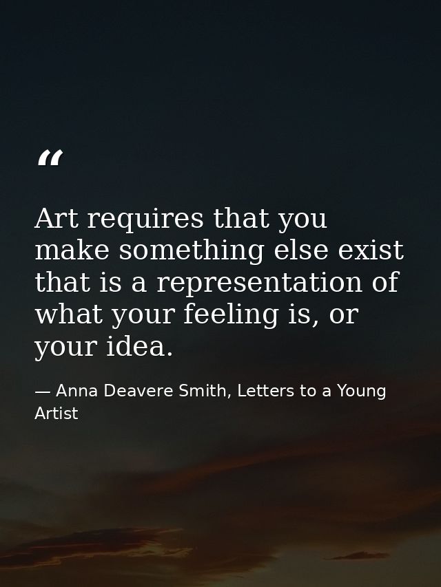 Art requires that you make something else exist that is a representation of what your feeling is, or your idea. — Anna Deavere Smith, Letters to a Young Artist