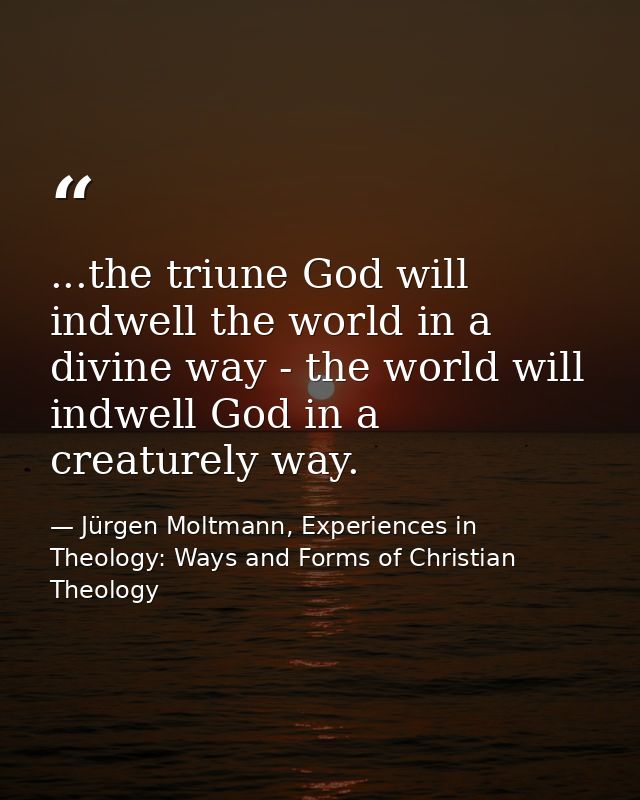 ...the triune God will indwell the world in a divine way - the world will indwell God in a creaturely way. — Jürgen Moltmann, Experiences in Theology: Ways and Forms of Christian Theology