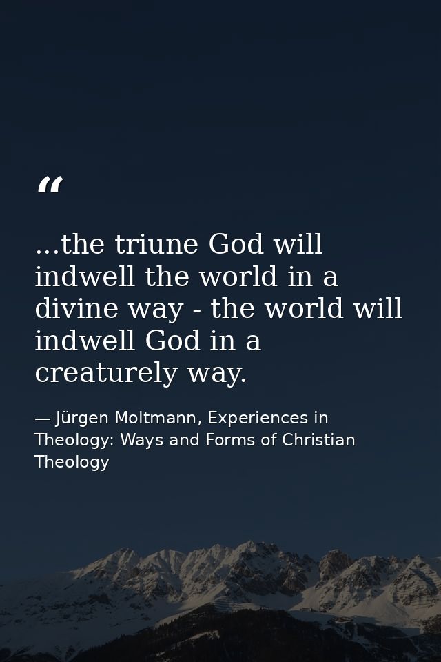 ...the triune God will indwell the world in a divine way - the world will indwell God in a creaturely way. — Jürgen Moltmann, Experiences in Theology: Ways and Forms of Christian Theology