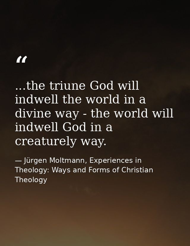 ...the triune God will indwell the world in a divine way - the world will indwell God in a creaturely way. — Jürgen Moltmann, Experiences in Theology: Ways and Forms of Christian Theology
