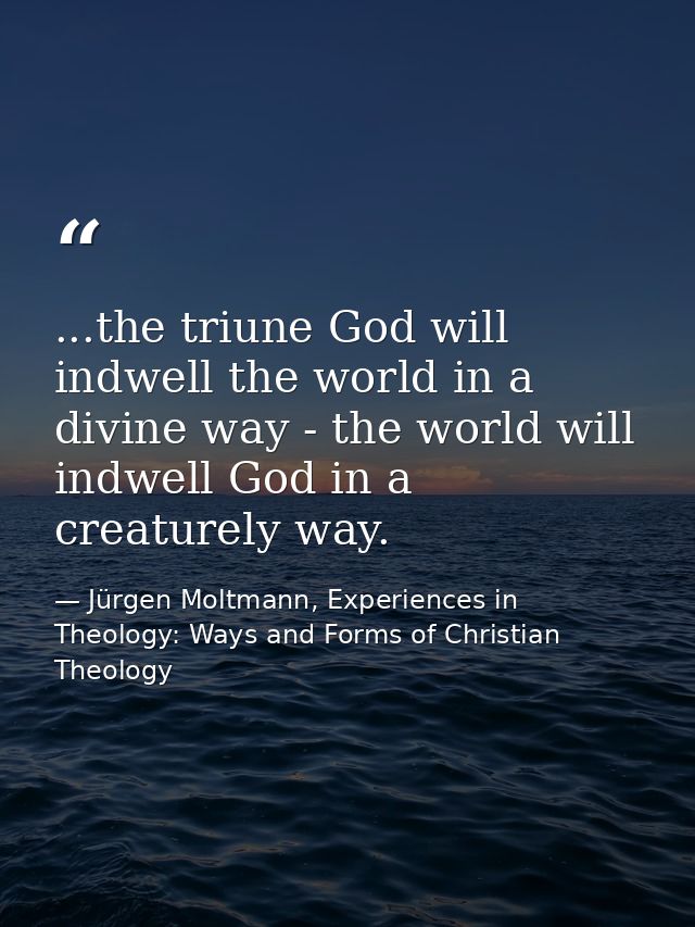 ...the triune God will indwell the world in a divine way - the world will indwell God in a creaturely way. — Jürgen Moltmann, Experiences in Theology: Ways and Forms of Christian Theology
