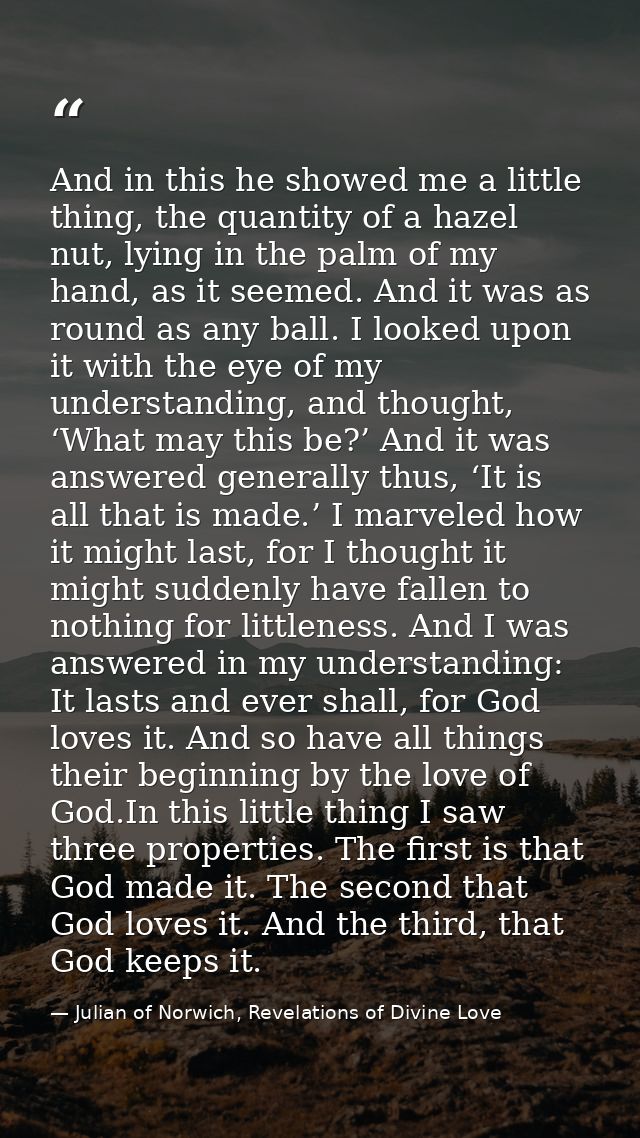 And in this he showed me a little thing, the quantity of a hazel nut, lying in the palm of my hand, as it seemed. And it — Julian of Norwich, Revelations of Divine Love