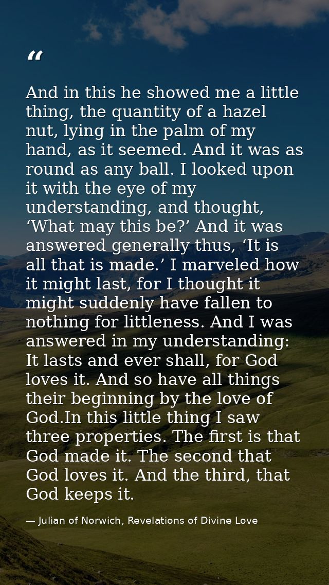 And in this he showed me a little thing, the quantity of a hazel nut, lying in the palm of my hand, as it seemed. And it — Julian of Norwich, Revelations of Divine Love
