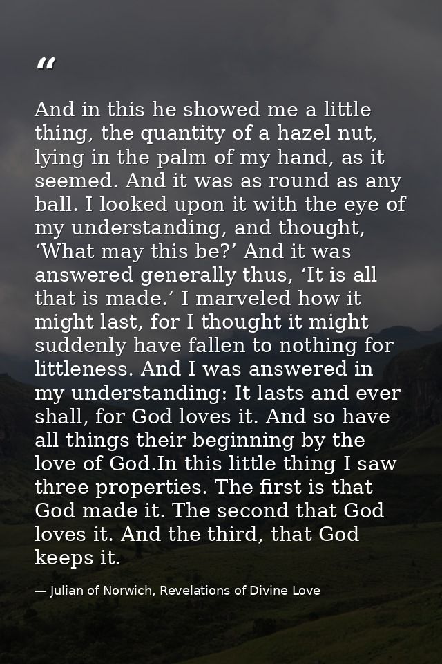 And in this he showed me a little thing, the quantity of a hazel nut, lying in the palm of my hand, as it seemed. And it — Julian of Norwich, Revelations of Divine Love