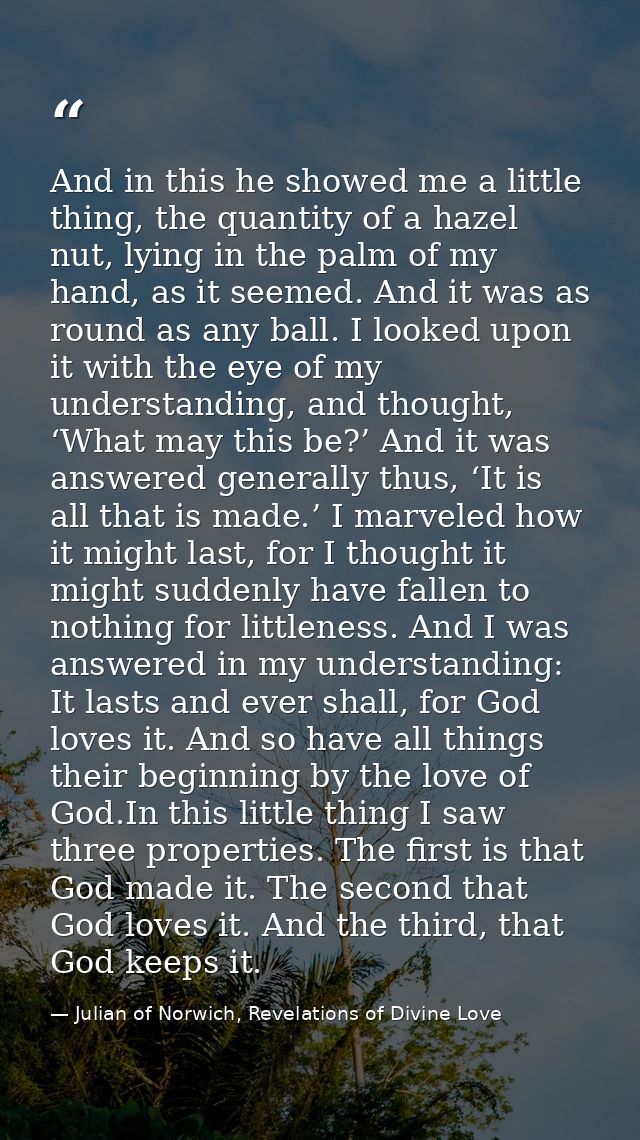 And in this he showed me a little thing, the quantity of a hazel nut, lying in the palm of my hand, as it seemed. And it — Julian of Norwich, Revelations of Divine Love