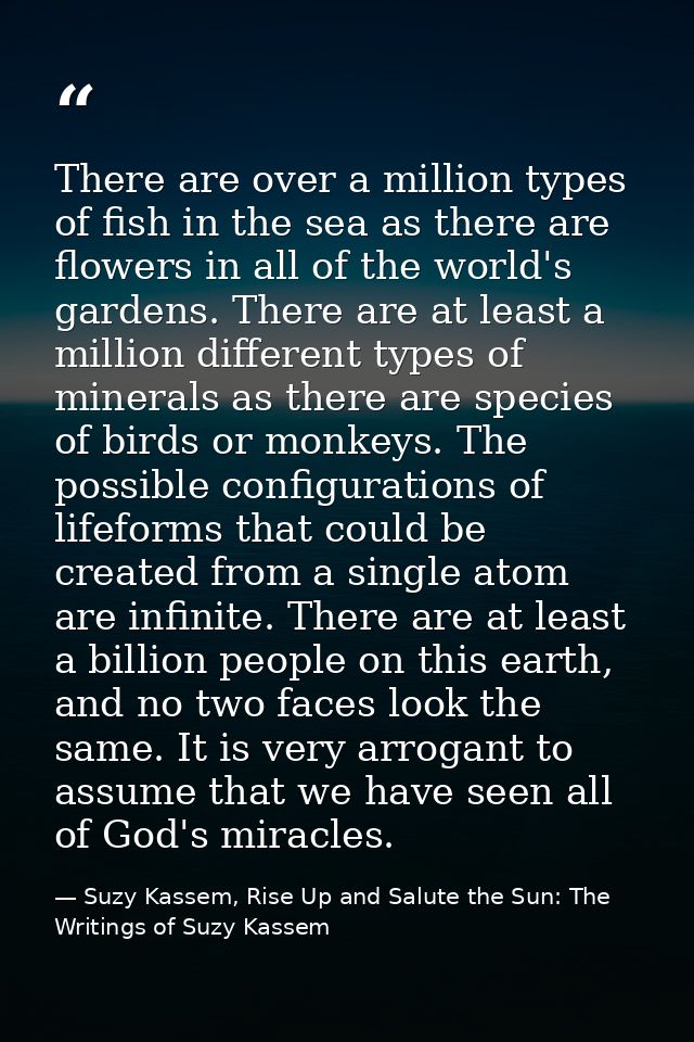 There are over a million types of fish in the sea as there are flowers in all of the world's gardens. There are at least — Suzy Kassem, Rise Up and Salute the Sun: The Writings of Suzy Kassem