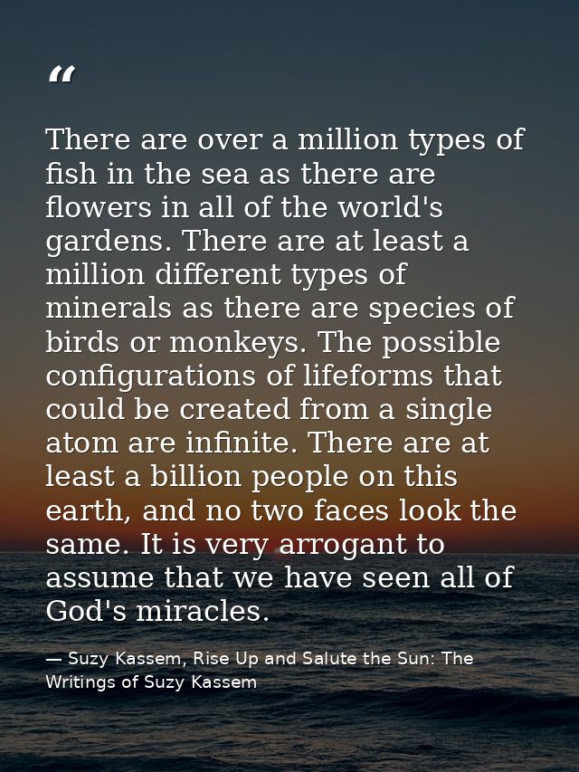 There are over a million types of fish in the sea as there are flowers in all of the world's gardens. There are at least — Suzy Kassem, Rise Up and Salute the Sun: The Writings of Suzy Kassem