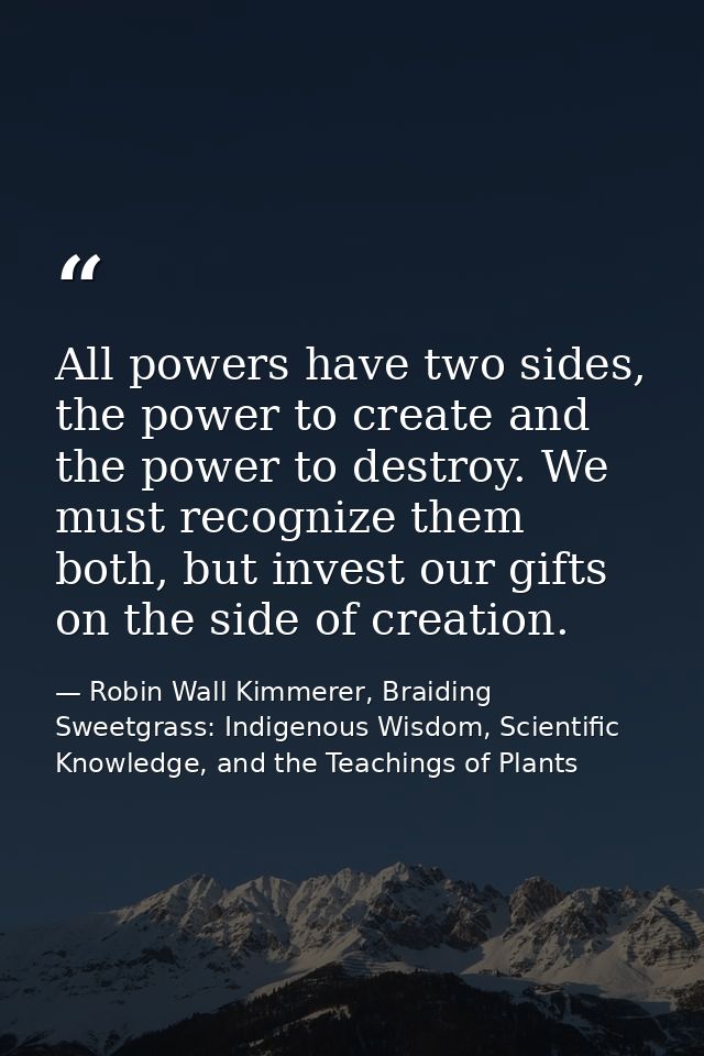 All powers have two sides, the power to create and the power to destroy. We must recognize them both, but invest our gif — Robin Wall Kimmerer, Braiding Sweetgrass: Indigenous Wisdom, Scientific Knowledge, and the Teachings of Plants