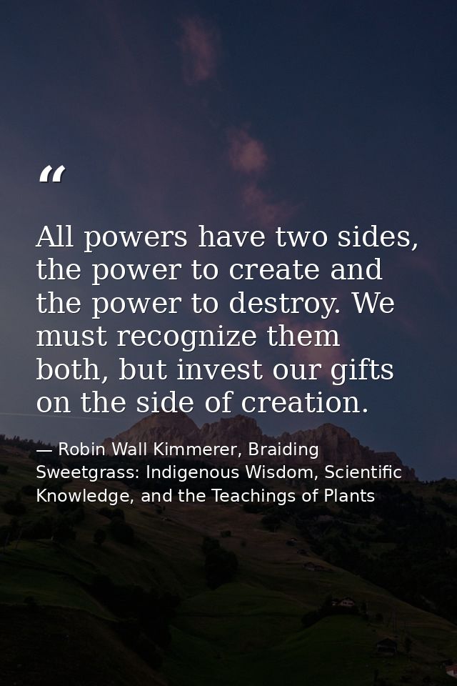 All powers have two sides, the power to create and the power to destroy. We must recognize them both, but invest our gif — Robin Wall Kimmerer, Braiding Sweetgrass: Indigenous Wisdom, Scientific Knowledge, and the Teachings of Plants