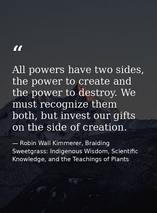 All powers have two sides, the power to create and the power to destroy. We must recognize them both, but invest our gif — Robin Wall Kimmerer, Braiding Sweetgrass: Indigenous Wisdom, Scientific Knowledge, and the Teachings of Plants