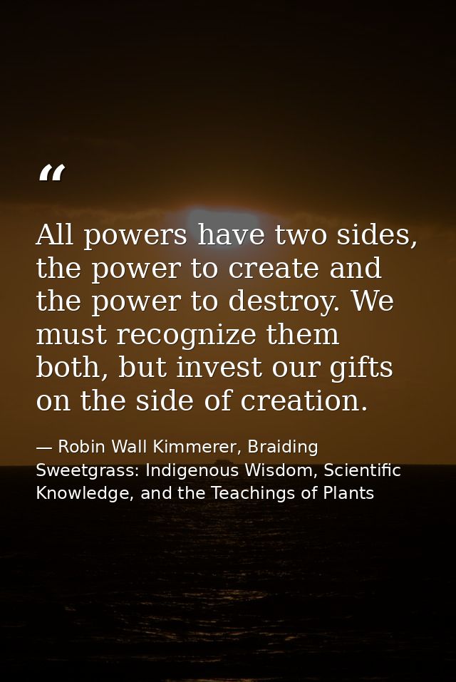 All powers have two sides, the power to create and the power to destroy. We must recognize them both, but invest our gif — Robin Wall Kimmerer, Braiding Sweetgrass: Indigenous Wisdom, Scientific Knowledge, and the Teachings of Plants