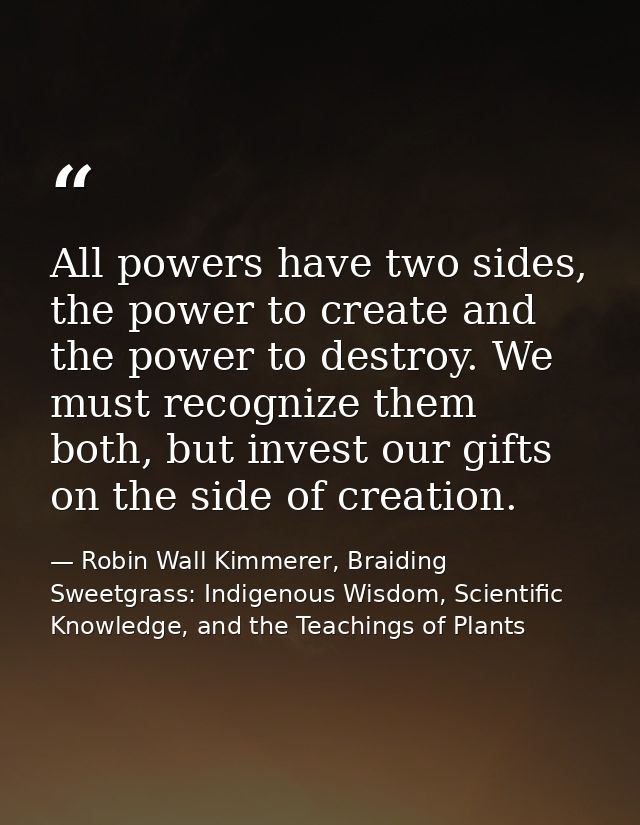 All powers have two sides, the power to create and the power to destroy. We must recognize them both, but invest our gif — Robin Wall Kimmerer, Braiding Sweetgrass: Indigenous Wisdom, Scientific Knowledge, and the Teachings of Plants