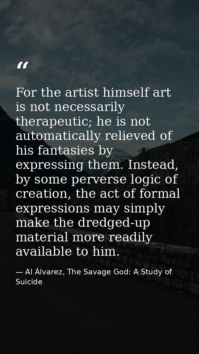 For the artist himself art is not necessarily therapeutic; he is not automatically relieved of his fantasies by expressi — Al Álvarez, The Savage God: A Study of Suicide