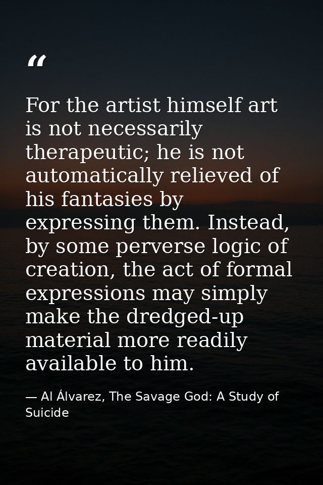 For the artist himself art is not necessarily therapeutic; he is not automatically relieved of his fantasies by expressi — Al Álvarez, The Savage God: A Study of Suicide