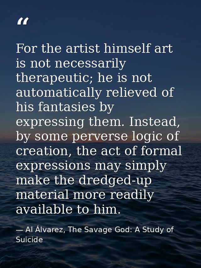 For the artist himself art is not necessarily therapeutic; he is not automatically relieved of his fantasies by expressi — Al Álvarez, The Savage God: A Study of Suicide