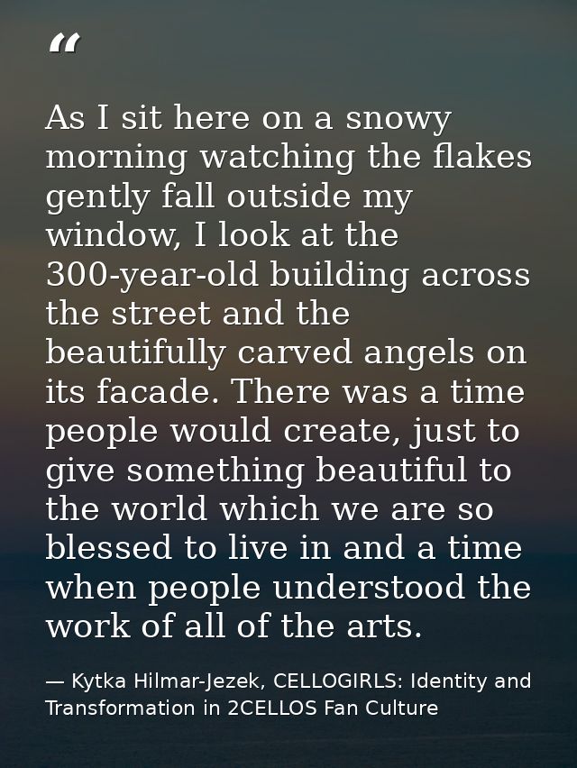 As I sit here on a snowy morning watching the flakes gently fall outside my window, I look at the 300-year-old building  — Kytka Hilmar-Jezek, CELLOGIRLS: Identity and Transformation in 2CELLOS Fan Culture
