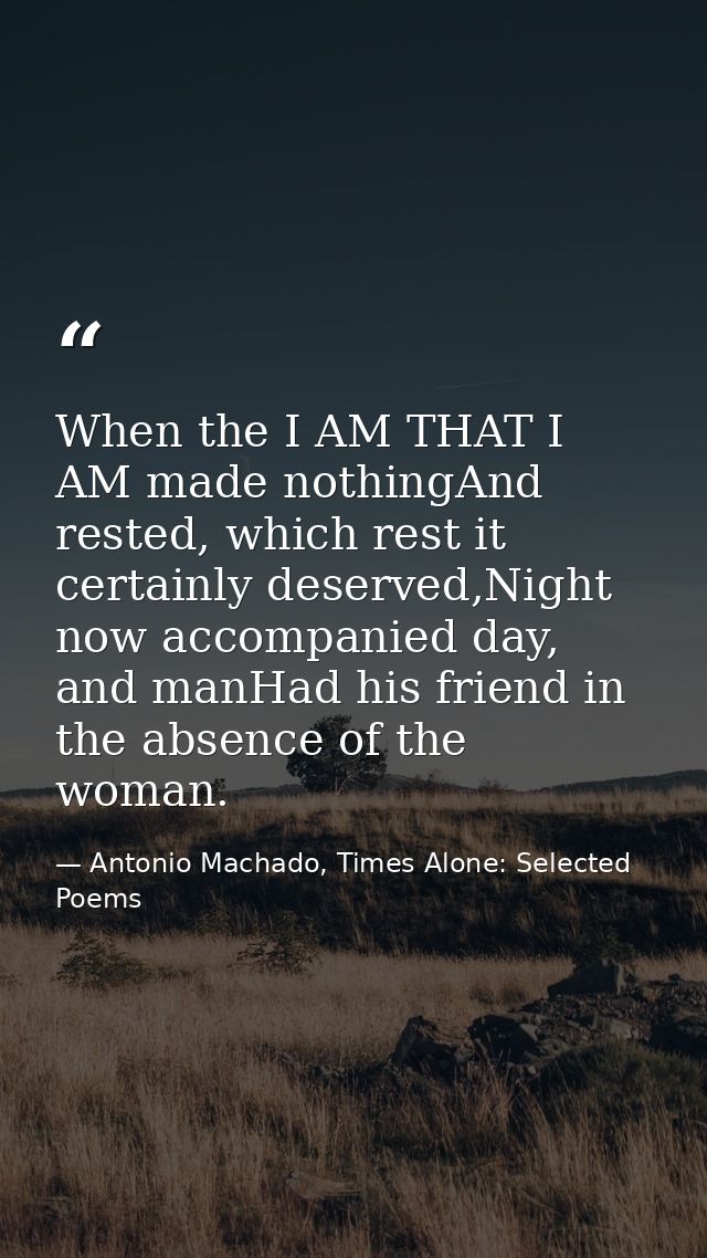 When the I AM THAT I AM made nothingAnd rested, which rest it certainly deserved,Night now accompanied day, and manHad h — Antonio Machado, Times Alone: Selected Poems