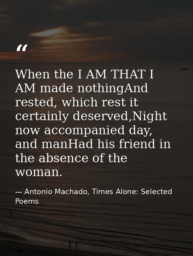 When the I AM THAT I AM made nothingAnd rested, which rest it certainly deserved,Night now accompanied day, and manHad h — Antonio Machado, Times Alone: Selected Poems