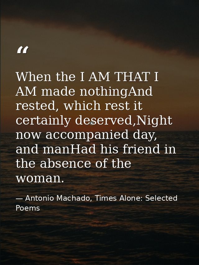 When the I AM THAT I AM made nothingAnd rested, which rest it certainly deserved,Night now accompanied day, and manHad h — Antonio Machado, Times Alone: Selected Poems