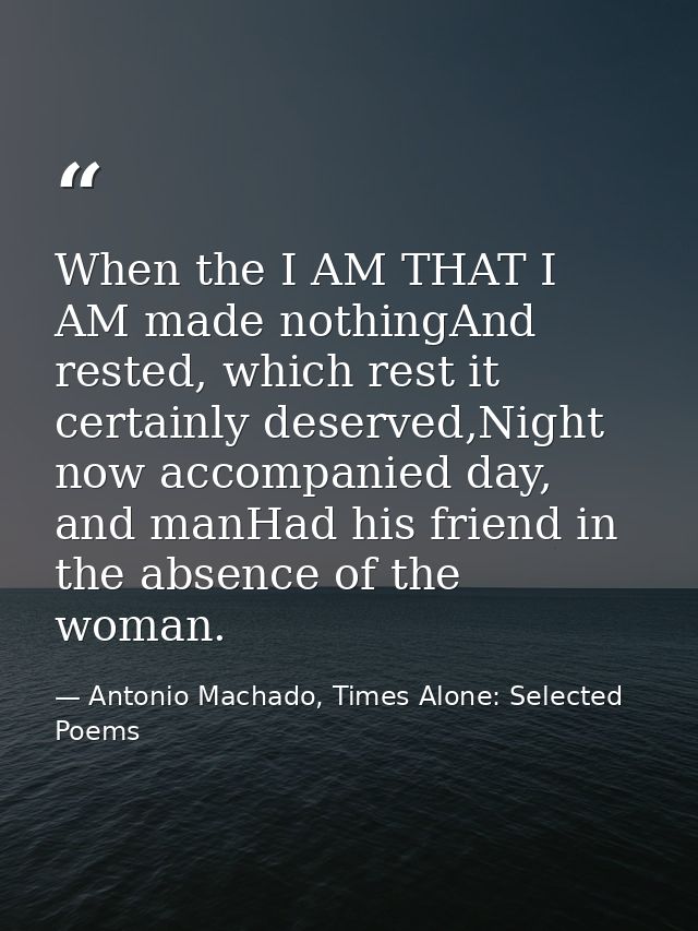 When the I AM THAT I AM made nothingAnd rested, which rest it certainly deserved,Night now accompanied day, and manHad h — Antonio Machado, Times Alone: Selected Poems