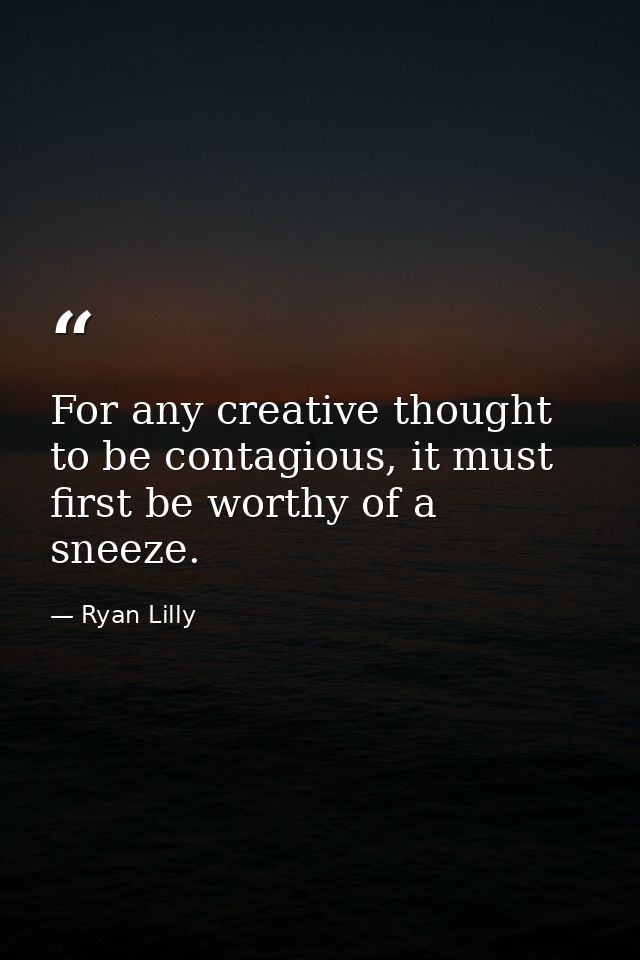 For any creative thought to be contagious, it must first be worthy of a sneeze. — Ryan Lilly