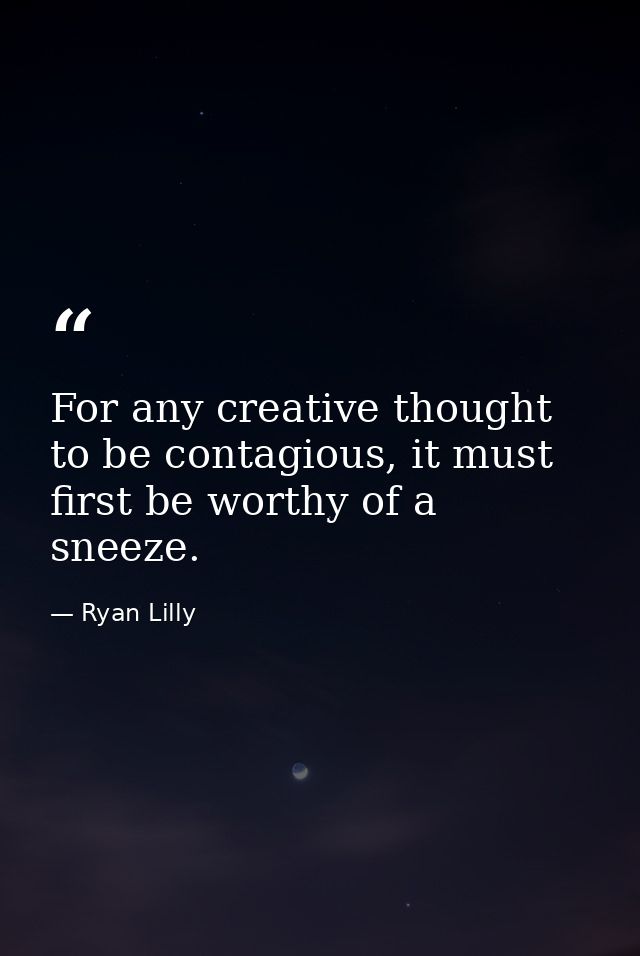For any creative thought to be contagious, it must first be worthy of a sneeze. — Ryan Lilly