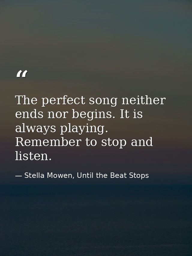 The perfect song neither ends nor begins. It is always playing. Remember to stop and listen. — Stella Mowen, Until the Beat Stops