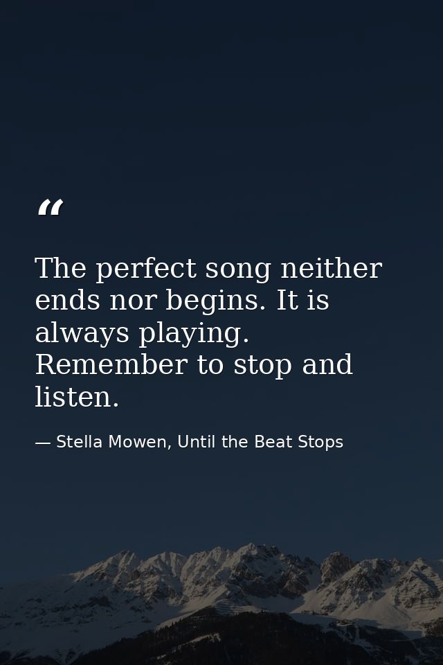 The perfect song neither ends nor begins. It is always playing. Remember to stop and listen. — Stella Mowen, Until the Beat Stops