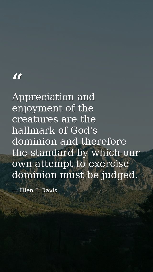 Appreciation and enjoyment of the creatures are the hallmark of God's dominion and therefore the standard by which our o — Ellen F. Davis
