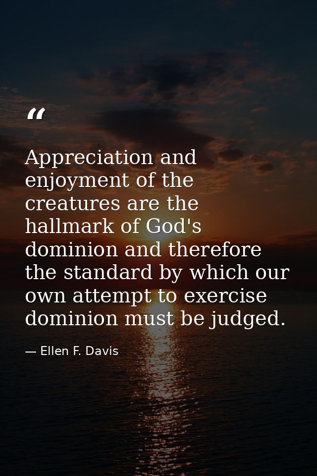 Appreciation and enjoyment of the creatures are the hallmark of God's dominion and therefore the standard by which our o — Ellen F. Davis