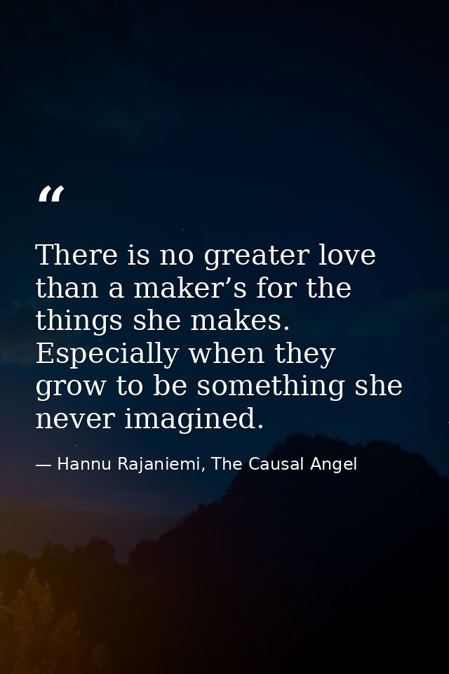 There is no greater love than a maker’s for the things she makes. Especially when they grow to be something she never im — Hannu Rajaniemi, The Causal Angel