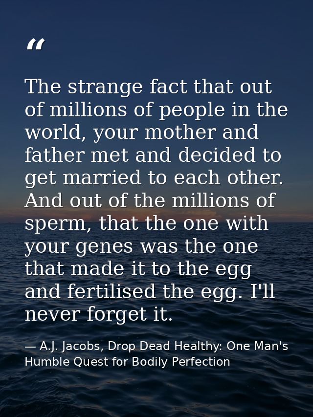The strange fact that out of millions of people in the world, your mother and father met and decided to get married to e — A.J. Jacobs, Drop Dead Healthy: One Man's Humble Quest for Bodily Perfection