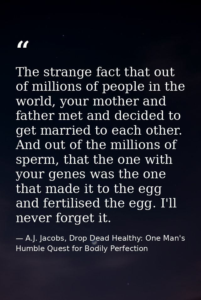 The strange fact that out of millions of people in the world, your mother and father met and decided to get married to e — A.J. Jacobs, Drop Dead Healthy: One Man's Humble Quest for Bodily Perfection