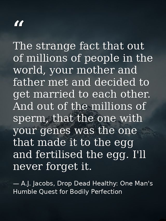 The strange fact that out of millions of people in the world, your mother and father met and decided to get married to e — A.J. Jacobs, Drop Dead Healthy: One Man's Humble Quest for Bodily Perfection