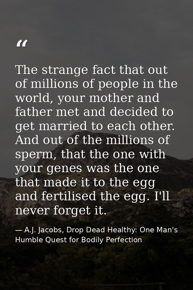 The strange fact that out of millions of people in the world, your mother and father met and decided to get married to e — A.J. Jacobs, Drop Dead Healthy: One Man's Humble Quest for Bodily Perfection