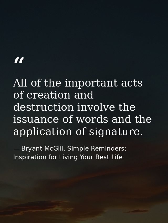 All of the important acts of creation and destruction involve the issuance of words and the application of signature. — Bryant McGill, Simple Reminders: Inspiration for Living Your Best Life