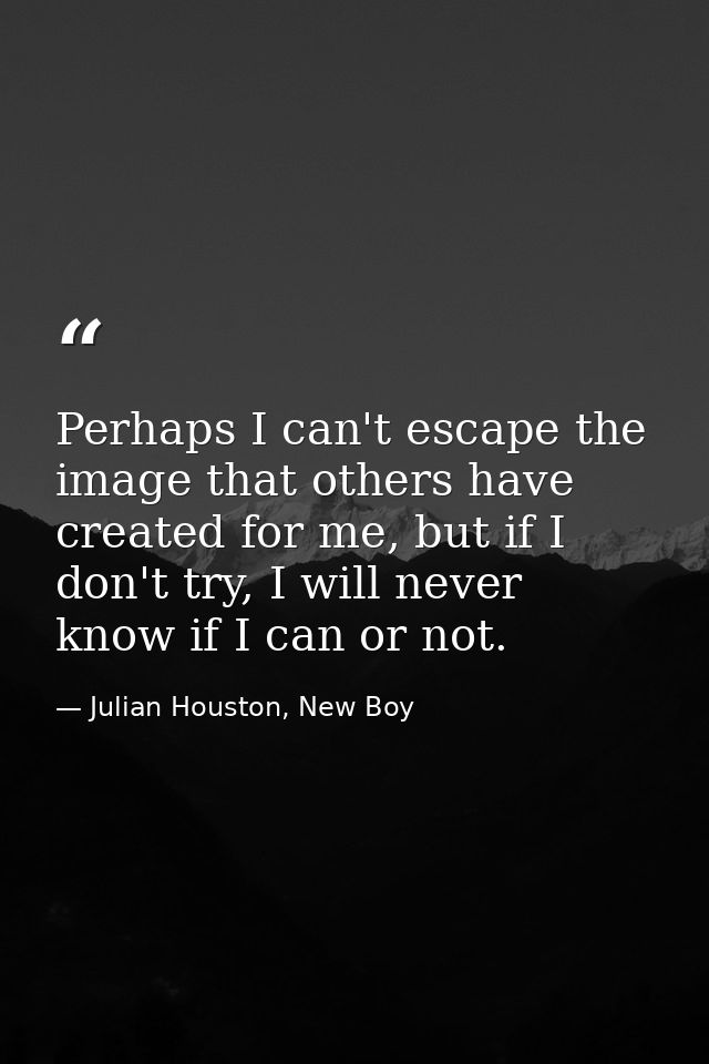 Perhaps I can't escape the image that others have created for me, but if I don't try, I will never know if I can or not. — Julian Houston, New Boy
